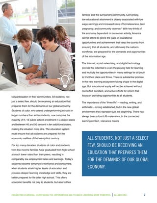 CONNECTED LEARNING: HARNESSING THE INFORMATION AGE TO MAKE LEARNING MORE POWERFUL ALL4ED.ORG 2
full participation in their communities. All students, not
just a select few, should be receiving an education that
prepares them for the demands of our global economy.
Students of color, who attend underperforming schools in
larger numbers than white students, now comprise the
majority of K–12 public school enrollment in a dozen states
and between 40 and 50 percent in ten additional states,
making the situation more dire. The education system
must ensure that all students are prepared for the
economic realities of the twenty-first century.
For too many decades, students of color and students
from low-income families have graduated from high school
at much lower rates than their peers, resulting in
comparably low employment rates and earnings. Today’s
students become tomorrow’s workforce and consumers;
when students attain higher levels of education and
possess deeper learning knowledge and skills, they are
better prepared for life after high school. This offers
economic benefits not only to students, but also to their
families and the surrounding community. Conversely,
low educational attainment is closely associated with low
wage earnings and increased rates of homelessness, teen
pregnancy, and community violence.5
With two-thirds of
the economy dependent on consumer activity, America
cannot afford to ignore the gaps in educational
opportunities and achievement that keep the country from
ensuring that all students, and ultimately the nation’s
workforce, are prepared for the demands and opportunities
of the information age.
The Internet, social networking, and digital technology
provide the potential to even the playing field for learning
and multiply the opportunities in many settings for all youth
to find their place and thrive. There is substantial promise
in the new learning ecosystem taking shape in the digital
age. But educational equity will not be achieved without
concerted, constant, and active efforts for reform that
focus on providing opportunities to all students.
The importance of the “three Rs”—reading, writing, and
arithmetic—is long established, but in the new global
environment they represent just the beginning. There has
always been a fourth R—relevance. In the connected
learning context, relevance means
ALL STUDENTS, NOT JUST A SELECT
FEW, SHOULD BE RECEIVING AN
EDUCATION THAT PREPARES THEM
FOR THE DEMANDS OF OUR GLOBAL
ECONOMY.
 