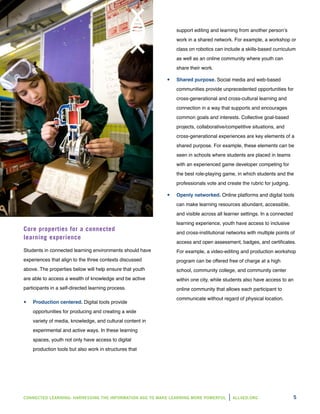 CONNECTED LEARNING: HARNESSING THE INFORMATION AGE TO MAKE LEARNING MORE POWERFUL ALL4ED.ORG 5
Core properties for a connected
learning experience
Students in connected learning environments should have
experiences that align to the three contexts discussed
above. The properties below will help ensure that youth
are able to access a wealth of knowledge and be active
participants in a self-directed learning process.
yy Production centered. Digital tools provide
opportunities for producing and creating a wide
variety of media, knowledge, and cultural content in
experimental and active ways. In these learning
spaces, youth not only have access to digital
production tools but also work in structures that
support editing and learning from another person’s
work in a shared network. For example, a workshop or
class on robotics can include a skills-based curriculum
as well as an online community where youth can
share their work.
yy Shared purpose. Social media and web-based
communities provide unprecedented opportunities for
cross-generational and cross-cultural learning and
connection in a way that supports and encourages
common goals and interests. Collective goal-based
projects, collaborative/competitive situations, and
cross-generational experiences are key elements of a
shared purpose. For example, these elements can be
seen in schools where students are placed in teams
with an experienced game developer competing for
the best role-playing game, in which students and the
professionals vote and create the rubric for judging.
yy Openly networked. Online platforms and digital tools
can make learning resources abundant, accessible,
and visible across all learner settings. In a connected
learning experience, youth have access to inclusive
and cross-institutional networks with multiple points of
access and open assessment, badges, and certificates.
For example, a video-editing and production workshop
program can be offered free of charge at a high
school, community college, and community center
within one city, while students also have access to an
online community that allows each participant to
communicate without regard of physical location.
 