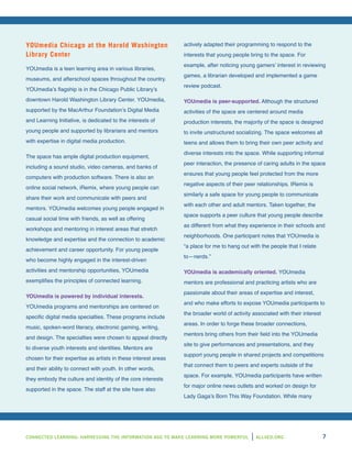 CONNECTED LEARNING: HARNESSING THE INFORMATION AGE TO MAKE LEARNING MORE POWERFUL ALL4ED.ORG 7
YOUmedia Chicago at the Harold Washington
Library Center
YOUmedia is a teen learning area in various libraries,
museums, and afterschool spaces throughout the country.
YOUmedia’s flagship is in the Chicago Public Library’s
downtown Harold Washington Library Center. YOUmedia,
supported by the MacArthur Foundation’s Digital Media
and Learning Initiative, is dedicated to the interests of
young people and supported by librarians and mentors
with expertise in digital media production.
The space has ample digital production equipment,
including a sound studio, video cameras, and banks of
computers with production software. There is also an
online social network, iRemix, where young people can
share their work and communicate with peers and
mentors. YOUmedia welcomes young people engaged in
casual social time with friends, as well as offering
workshops and mentoring in interest areas that stretch
knowledge and expertise and the connection to academic
achievement and career opportunity. For young people
who become highly engaged in the interest-driven
activities and mentorship opportunities, YOUmedia
exemplifies the principles of connected learning.
YOUmedia is powered by individual interests.
YOUmedia programs and mentorships are centered on
specific digital media specialties. These programs include
music, spoken-word literacy, electronic gaming, writing,
and design. The specialties were chosen to appeal directly
to diverse youth interests and identities. Mentors are
chosen for their expertise as artists in these interest areas
and their ability to connect with youth. In other words,
they embody the culture and identity of the core interests
supported in the space. The staff at the site have also
actively adapted their programming to respond to the
interests that young people bring to the space. For
example, after noticing young gamers’ interest in reviewing
games, a librarian developed and implemented a game
review podcast.
YOUmedia is peer-supported. Although the structured
activities of the space are centered around media
production interests, the majority of the space is designed
to invite unstructured socializing. The space welcomes all
teens and allows them to bring their own peer activity and
diverse interests into the space. While supporting informal
peer interaction, the presence of caring adults in the space
ensures that young people feel protected from the more
negative aspects of their peer relationships. IRemix is
similarly a safe space for young people to communicate
with each other and adult mentors. Taken together, the
space supports a peer culture that young people describe
as different from what they experience in their schools and
neighborhoods. One participant notes that YOUmedia is
“a place for me to hang out with the people that I relate
to—nerds.”
YOUmedia is academically oriented. YOUmedia
mentors are professional and practicing artists who are
passionate about their areas of expertise and interest,
and who make efforts to expose YOUmedia participants to
the broader world of activity associated with their interest
areas. In order to forge these broader connections,
mentors bring others from their field into the YOUmedia
site to give performances and presentations, and they
support young people in shared projects and competitions
that connect them to peers and experts outside of the
space. For example, YOUmedia participants have written
for major online news outlets and worked on design for
Lady Gaga’s Born This Way Foundation. While many
 