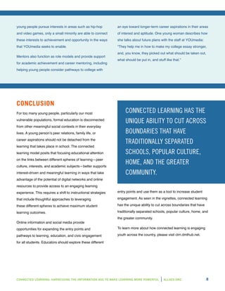 CONNECTED LEARNING: HARNESSING THE INFORMATION AGE TO MAKE LEARNING MORE POWERFUL ALL4ED.ORG 8
CONCLUSION
For too many young people, particularly our most
vulnerable populations, formal education is disconnected
from other meaningful social contexts in their everyday
lives. A young person’s peer relations, family life, or
career aspirations should not be detached from the
learning that takes place in school. The connected
learning model posits that focusing educational attention
on the links between different spheres of learning—peer
culture, interests, and academic subjects—better supports
interest-driven and meaningful learning in ways that take
advantage of the potential of digital networks and online
resources to provide access to an engaging learning
experience. This requires a shift to instructional strategies
that include thoughtful approaches to leveraging
these different spheres to achieve maximum student
learning outcomes.
Online information and social media provide
opportunities for expanding the entry points and
pathways to learning, education, and civic engagement
for all students. Educators should explore these different
entry points and use them as a tool to increase student
engagement. As seen in the vignettes, connected learning
has the unique ability to cut across boundaries that have
traditionally separated schools, popular culture, home, and
the greater community.
To learn more about how connected learning is engaging
youth across the country, please visit clrn.dmlhub.net.
young people pursue interests in areas such as hip-hop
and video games, only a small minority are able to connect
these interests to achievement and opportunity in the ways
that YOUmedia seeks to enable.
Mentors also function as role models and provide support
for academic achievement and career mentoring, including
helping young people consider pathways to college with
an eye toward longer-term career aspirations in their areas
of interest and aptitude. One young woman describes how
she talks about future plans with the staff at YOUmedia:
“They help me in how to make my college essay stronger,
and, you know, they picked out what should be taken out,
what should be put in, and stuff like that.”
CONNECTED LEARNING HAS THE
UNIQUE ABILITY TO CUT ACROSS
BOUNDARIES THAT HAVE
TRADITIONALLY SEPARATED
SCHOOLS, POPULAR CULTURE,
HOME, AND THE GREATER
COMMUNITY.
 