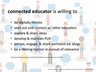 connected educator is willing to 
• be digitally literate 
• seek out and connect w/ other educators 
• explore & share ideas 
• develop & maintain PLN 
• peruse, engage, & share pertinent ed. blogs 
• be a lifelong learner in pursuit of relevance 
http://tomwhitby.wordpress.com/2013/10/03/the-connected-educator-culture/ 
http://blogs.kqed.org/mindshift/wp-content/blogs.dir/42/files/2013/10/educators-e1382721798938.jpg 
 
