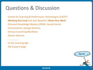 Questions & Discussion
-Centre for Learning & Performance Technologies (C4LPT)
-Working Out Loud and Jane Bozarth’s Show Your Work
-Personal Knowledge Mastery (PKM), Harold Jarche
-Connectivism, George Siemens
-Serious eLearning Manifesto
-Steven Johnson
………………..
-In the Learning Age
-My Scoop.it page
 