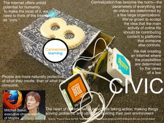 CIVIC
Centralization has become the norm—the
parameters of everything we
do online are determined by
a few large organizations.
We've grown to accept
the idea that the main
activity of online life
should be contributing
content to platforms
that someone
else controls.
We risk creating
an Internet where
the possibilities
are determined
by the views
of a few.
The Internet offers untold
potential for humanity.
To make the most of it, we
need to think of the Internet
as “ours.”
The heart of the Internet is individuals taking action, making things
solving problems, and ultimately building their own environment
Mitchell Baker,
executive chairwoman
of Mozilla
People are more naturally protective
of what they create than of what they
consume.
Source: ”How to Save the Net: Take Ownership” http://www.wired.com/2014/08/save-the-net-mitchell-baker/
 