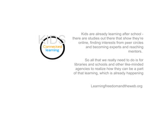 Kids are already learning after school -
there are studies out there that show they’re
online, finding interests from peer circles
and becoming experts and reaching
mentors.
So all that we really need to do is for
libraries and schools and other like-minded
agencies to realize how they can be a part
of that learning, which is already happening
Learningfreedomandtheweb.org
KIDS
 