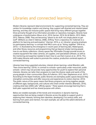 11
Libraries and connected learning
Modern libraries represent ideal environments for supporting connected learning. They are
centers for knowledge creation and sharing, they support self-directed and interest-based
learning, and they are inclusive public spaces that bring many different groups together.
Once primarily thought of as information providers or repository managers, libraries have
undergone a transformation (Braun et al., 2014; Garmer, 2014; Ito & Martin, 2013; Malin,
2012; Valenza, 2008). They are becoming “places to do stuff, not simply places to get
stuff” (Williams as cited in Valenza, 2008), shifting “from a repository for materials to a
platform for learning and participation” (Garmer, 2014, p. xi). Libraries’ growing emphasis
on participatory learning—a concept that IMLS sums up as “doing, together” (Hill et al.,
2015) —is illustrated by the emergence in recent years of learning labs, Makerspaces,
and other library resources and programming that go beyond simply training people
how to use library collections. Library spaces like YOUmedia Chicago provide access to
creative equipment like video cameras, art supplies, and specialized software, as well as
the mentoring and expertise needed to learn how to use them (Larson et al., 2013). This
shift makes libraries well suited to promote the creative, production-centered aspects of
connected learning.
Libraries have long supported voluntary, interest-driven learning—what Bilandzic calls
“free-choice learning” (2016). In contrast to schools—particularly under-resourced, public
schools—which may not provide many opportunities for youth to explore their personal
interests, libraries can tailor their programs to meet the diverse needs and wants of the
young people in their communities (Davis & Fullerton, 2015; Herr-Stephenson et al., 2011).
According to the Aspen Institute, public libraries are exemplary public spaces because they
strengthen communities and offer resources and experiences to visitors (Garmer, 2014).
The public nature of the space means that library programs can bring together people
of different ages, backgrounds, and cultures who share similar interests (Bilandzic, 2016),
creating what Gee (2004) calls “affinity spaces.” These spaces encourage learning that is
both peer supported and has shared purpose with others.
Below are notable examples of the trends and innovations in dynamic learning
opportunities that are being created in libraries across the globe to support youth in
exploring their interests, forming their identities, developing 21st century skills, and
learning from peers and mentors. For each example, we call out the salient elements of
connected learning.
 