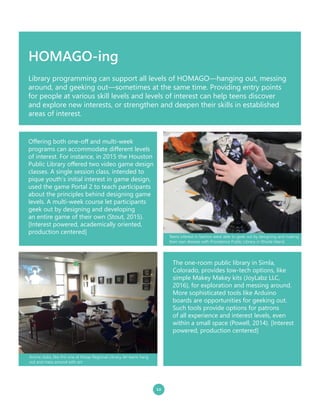 HOMAGO-ing
12
The one-room public library in Simla,
Colorado, provides low-tech options, like
simple Makey Makey kits (JoyLabz LLC,
2016), for exploration and messing around.
More sophisticated tools like Arduino
boards are opportunities for geeking out.
Such tools provide options for patrons
of all experience and interest levels, even
within a small space (Powell, 2014). [Interest
powered, production centered]
Offering both one-off and multi-week
programs can accommodate different levels
of interest. For instance, in 2015 the Houston
Public Library offered two video game design
classes. A single session class, intended to
pique youth’s initial interest in game design,
used the game Portal 2 to teach participants
about the principles behind designing game
levels. A multi-week course let participants
geek out by designing and developing
an entire game of their own (Stout, 2015).
[Interest powered, academically oriented,
production centered]
Library programming can support all levels of HOMAGO—hanging out, messing
around, and geeking out—sometimes at the same time. Providing entry points
for people at various skill levels and levels of interest can help teens discover
and explore new interests, or strengthen and deepen their skills in established
areas of interest.
Anime clubs, like this one at Kitsap Regional Library, let teens hang
out and mess around with art.
Teens interest in fashion were able to geek out by designing and making
their own dresses with Providence Public Library in Rhode Island.
 