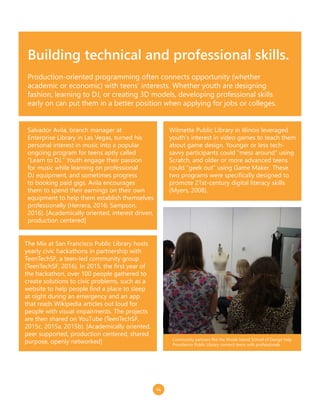 14
Building technical and professional skills.
Production-oriented programming often connects opportunity (whether
academic or economic) with teens’ interests. Whether youth are designing
fashion, learning to DJ, or creating 3D models, developing professional skills
early on can put them in a better position when applying for jobs or colleges.
Wilmette Public Library in Illinois leveraged
youth’s interest in video games to teach them
about game design. Younger or less tech-
savvy participants could “mess around” using
Scratch, and older or more advanced teens
could “geek out” using Game Maker. These
two programs were specifically designed to
promote 21st-century digital literacy skills
(Myers, 2008).
Salvador Avila, branch manager at
Enterprise Library in Las Vegas, turned his
personal interest in music into a popular
ongoing program for teens aptly called
“Learn to DJ.” Youth engage their passion
for music while learning on professional
DJ equipment, and sometimes progress
to booking paid gigs. Avila encourages
them to spend their earnings on their own
equipment to help them establish themselves
professionally (Herrera, 2016; Sampson,
2016). [Academically oriented, interest driven,
production centered]
The Mix at San Francisco Public Library hosts
yearly civic hackathons in partnership with
TeenTechSF, a teen-led community group
(TeenTechSF, 2016). In 2015, the first year of
the hackathon, over 100 people gathered to
create solutions to civic problems, such as a
website to help people find a place to sleep
at night during an emergency and an app
that reads Wikipedia articles out loud for
people with visual impairments. The projects
are then shared on YouTube (TeenTechSF,
2015c, 2015a, 2015b). [Academically oriented,
peer supported, production centered, shared
purpose, openly networked] Community partners like the Rhode Island School of Design help
Providence Public Library connect teens with professionals.
 