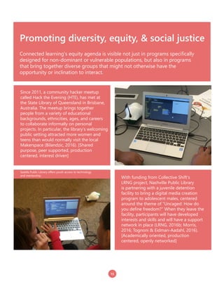 15
Promoting diversity, equity, & social justice
Connected learning’s equity agenda is visible not just in programs specifically
designed for non-dominant or vulnerable populations, but also in programs
that bring together diverse groups that might not otherwise have the
opportunity or inclination to interact.
With funding from Collective Shift’s
LRNG project, Nashville Public Library
is partnering with a juvenile detention
facility to bring a digital media creation
program to adolescent males, centered
around the theme of “Uncaged: How do
you define freedom?” When they leave the
facility, participants will have developed
interests and skills and will have a support
network in place (LRNG, 2016b; Morris,
2016; Tognoni & Eidman-Aadahl, 2016).
[Academically oriented, production
centered, openly networked]
Since 2011, a community hacker meetup
called Hack the Evening (HTE), has met at
the State Library of Queensland in Brisbane,
Australia. The meetup brings together
people from a variety of educational
backgrounds, ethnicities, ages, and careers
to collaborate informally on personal
projects. In particular, the library’s welcoming
public setting attracted more women and
teens than would normally visit the local
Makerspace (Bilandzic, 2016). [Shared
purpose, peer supported, production
centered, interest driven]
Seattle Public Library offers youth access to technology
and mentorship.
 