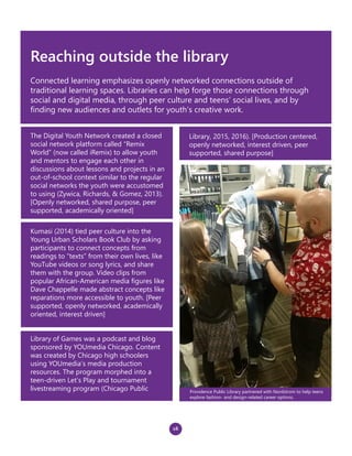 16
Reaching outside the library
Connected learning emphasizes openly networked connections outside of
traditional learning spaces. Libraries can help forge those connections through
social and digital media, through peer culture and teens’ social lives, and by
finding new audiences and outlets for youth’s creative work.
Kumasi (2014) tied peer culture into the
Young Urban Scholars Book Club by asking
participants to connect concepts from
readings to “texts” from their own lives, like
YouTube videos or song lyrics, and share
them with the group. Video clips from
popular African-American media figures like
Dave Chappelle made abstract concepts like
reparations more accessible to youth. [Peer
supported, openly networked, academically
oriented, interest driven]
The Digital Youth Network created a closed
social network platform called “Remix
World” (now called iRemix) to allow youth
and mentors to engage each other in
discussions about lessons and projects in an
out-of-school context similar to the regular
social networks the youth were accustomed
to using (Zywica, Richards, & Gomez, 2013).
[Openly networked, shared purpose, peer
supported, academically oriented]
Library of Games was a podcast and blog
sponsored by YOUmedia Chicago. Content
was created by Chicago high schoolers
using YOUmedia’s media production
resources. The program morphed into a
teen-driven Let’s Play and tournament
livestreaming program (Chicago Public
Library, 2015, 2016). [Production centered,
openly networked, interest driven, peer
supported, shared purpose]
Providence Public Library partnered with Nordstrom to help teens
explore fashion- and design-related career options.
 