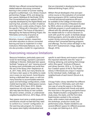20
(YALSA) have offered connected learning-
related webinars discussing connected
learning in the context of summer reading
programs (Luetkemeyer, n.d.), library–museum
partnerships (Twiggs, 2016), and designing
teen spaces (Velásquez & VanOrsdel, 2016).
The ConnectedLearning.tv website (2016),
originally developed by the Digital Media and
Learning Hub, provides a number of webinar
series that cover a wide variety of topics, from
the specific (“Minecraft in Education”) to the
more high-level (“The Future of Education”).
Managed by the National Writing Project, the
YOUmedia community of practice at
http://youmedia.org/ is a platform for
librarians, museum workers, researchers
and other educators to discuss connected
learning and how to implement it in their
institutions (YOUmedia Network, n.d.). The
site also provides a toolkit for organizations
that are interested in developing learning labs
(National Writing Project, 2015).
William Penuel developed a free and open
online course on the evaluation of connected
learning programs (2016). Looking forward,
a formal educational experience will soon
be available at the College of Information
Studies at the University of Maryland (funded
by IMLS), where an online post-graduate
certificate program in youth experience will be
offered with the ultimate goals of developing
the needed skills for in-service librarians to
work with-youth-for-youth, to facilitate design
thinking projects, and to be able to build and
sustain strong community partnerships that
enhance their connected learning programs
and offerings. The first cohort will begin in the
fall of 2017 (Subramaniam, Clegg, Jaeger, &
Waugh, 2016).
Overcoming resource limitations
Resource limitations, particularly space and
funds for technology, represent a persistent
challenge in libraries. Dedicated teen spaces
facilitate “hanging out” and “messing around”
by being more comfortable and social than
the rest of the library (Herr-Stephenson et
al., 2011; Yoke, 2016), but many libraries do
not have a teen space or the ability to create
one in every (or any) branch. Some libraries
lacking a dedicated teen space, or with too
many branches to accommodate extensive
space and technology configurations, create
mobile learning labs or Makerspaces (Larson,
2014; Powell, 2014; Stout, 2015). Mobile
experiences not only save space, they can
also help take the library to new contexts
like senior centers, schools, or underserved
neighborhoods (Hill et al., 2015; Mayo, 2013).
Teen spaces must serve a variety purposes,
and libraries should not feel that they need
to conform to a “correct” configuration. In
the Learning Labs program, for instance,
the spaces were highly individualized and
specific to each library and museum context—
the important elements were the “ways of
thinking, behaving, and working that emerge
within [the space]” (Institute of Museum
and Library Services, 2014, p. 12). Even the
four Createch spaces of the St. Paul Public
Library in Minnesota are unique in response
to the individual needs, challenges, and
neighborhoods of each branch (Struck et al.,
2014).
Chicago Public Library identified five different
types of teens in YOUmedia, each with their
own way of using the spaces in the library.
Socializers connected with friends and spent
the most time in the gaming and performance
areas. Readers/studiers congregated to the
study areas, the stacks, and the front desk.
Experimenters worked in the computer
areas, while creators took advantage of
the workshops, production studio, and
performance areas. Floaters tended to use
several different spaces for different purposes
on a single visit (Sebring et al., 2013).
 