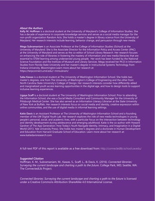 About the Authors
Kelly M. Hoffman is a doctoral student at the University of Maryland’s College of Information Studies. She
has a decade of experience in corporate knowledge services and serves as a social media manager for the
non-profit organization Random Acts. She holds a master’s degree in library science from the University of
Maryland, Her research interests include learning, behavior change, and persuasion through new media.
Mega Subramaniam is an Associate Professor at the College of Information Studies (iSchool) at the
University of Maryland. She is the Associate Director for the Information Policy and Access Center (iPAC)
at the University of Maryland and serves as the co-editor of School Library Research. Her research focuses
on enhancing the role of libraries in fostering the mastery of information and new media literacies that are
essential to STEM learning among underserved young people. Her work has been funded by the National
Science Foundation and the Institute of Museum and Library Services. Mega received her Ph.D in Information
Studies from Florida State University and her master’s degree in Instructional Systems Technology from
Indiana University, Bloomington.Learn more about her research at:
https://terpconnect.umd.edu/~mmsubram/
Saba Kawas is a doctoral student at The University of Washington Information School. She holds two
master’s degrees, one from The University of Washington’s College of Engineering and the other from
North Carolina State University’s College of Design. Her research interests consider how differently-abled
and marginalized youth access learning opportunities in the digital age, and how to design tools to support
inclusive learning experiences.
Ligaya Scaff is a doctoral student at The University of Washington Information School. Prior to attending
the Information School, she was a Social Media Consultant and Community Manager for the University of
Pittsburgh Medical Center. She has also served as an Information Literacy Librarian at the State University
of New York at Buffalo. Her research interests focus on social media and identity, creative expression within
online communities, and the use of digital media in informal learning settings.
Katie Davis is an Assistant Professor at The University of Washington Information School and a founding
member of the UW Digital Youth Lab. Her research explores the role of new media technologies in young
people’s personal, social, and academic lives, with a particular focus on the intersection between technology
and identity development during adolescence and emerging adulthood. Katie is the co-author with Howard
Gardner of The App Generation: How Today’s Youth Navigate Identity, Intimacy, and Imagination in a Digital
World (2013, Yale University Press). She holds two master’s degrees and a doctorate in Human Development
and Education from Harvard Graduate School of Education. Learn more about her research at:
www.katiedavisresearch.com
A full-text PDF of this report is available as a free download from: http://connectedlib.ischool.uw.edu/
Suggested Citation
Hoffman, K. M., Subramaniam, M., Kawas, S., Scaff, L., & Davis, K. (2016). Connected libraries:
Surveying the current landscape and charting a path to the future. College Park, MD; Seattle, WA:
The ConnectedLib Project.
Connected libraries: Surveying the current landscape and charting a path to the future is licensed
under a Creative Commons Attribution-ShareAlike 4.0 International License.
 