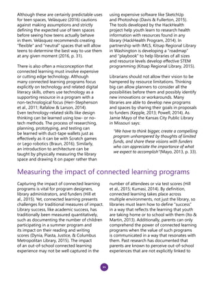 21
Although these are certainly predictable uses
for teen spaces, Velásquez (2016) cautions
against making assumptions and strictly
defining the expected use of teen spaces
before seeing how teens actually behave
in them. Velásquez recommends creating
“flexible” and “neutral” spaces that will allow
teens to determine the best way to use them
at any given moment (2016, p. 31).
There is also often a misconception that
connected learning must involve expensive
or cutting edge technology. Although
many connected learning programs focus
explicitly on technology and related digital
literacy skills, others use technology as a
supporting resource in a program with a
non-technological focus (Herr-Stephenson
et al., 2011; Rafalow & Larson, 2014).
Even technology-related skills like design
thinking can be learned using low- or no-
tech methods. The process of researching,
planning, prototyping, and testing can
be learned with duct-tape wallets just as
effectively as it can be with Scratch games
or Lego robotics (Braun, 2016). Similarly,
an introduction to architecture can be
taught by physically measuring the library
space and drawing it on paper rather than
using expensive software like SketchUp
and Photoshop (Davis & Fullerton, 2015).
The tools developed by the HackHealth
project help youth learn to research health
information with resources found in any
library (HackHealth Program, 2014). In
partnership with IMLS, Kitsap Regional Library
in Washington is developing a “roadmap”
and “playbook” to help libraries of all sizes
and resource levels develop effective STEM
programming (Kitsap Regional Library, 2015).
Librarians should not allow their vision to be
hampered by resource limitations. Thinking
big can allow planners to consider all the
possibilities before them and possibly identify
new innovations or workarounds. Many
libraries are able to develop new programs
and spaces by sharing their goals in proposals
to funders (Kepple, 2013; Powell, 2014). As
Jamie Mayo of the Kansas City Public Library
in Missouri says:
“We have to think bigger, create a compelling
program unhampered by thoughts of limited
funds, and share these visions with funders
who can appreciate the importance of what
we expect to accomplish”(Mayo, 2013, p. 33).
Measuring the impact of connected learning programs
Capturing the impact of connected learning
programs is vital for program designers,
library administrators, and funders (Hill et
al., 2015). Yet, connected learning presents
challenges for traditional measures of impact.
Library success, like academic success, has
traditionally been measured quantitatively,
such as documenting the number of children
participating in a summer program and
its impact on their reading and writing
scores (Dynia, Piasta, Justice, & Columbus
Metropolitan Library, 2015). The impact
of an out-of-school connected learning
experience may not be well captured in the
number of attendees or via test scores (Hill
et al., 2015; Kumasi, 2014). By definition,
connected learning takes place across
multiple environments, not just the library, so
libraries must learn how to define “success”
in a way that reflects the learning that youth
are taking home or to school with them (Ito &
Martin, 2013). Additionally, parents can only
comprehend the power of connected learning
programs when the value of such programs
is communicated in a way that resonates with
them. Past research has documented that
parents are known to perceive out-of-school
experiences that are not explicitly linked to
 