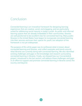 24
Connected learning is an innovative framework for designing learning
experiences that are creative, social, and engaging, and are particularly
suited for addressing social inequity in today’s youth. As public and informal
learning spaces that are already embedded in their communities, libraries
are well positioned to be excellent sites for connected learning. Many public
libraries in the United States have begun to incorporate connected learning
into their services and even their spaces for youth, but adoption of the
framework is not yet widespread.
The purpose of this white paper was to synthesize what is known about
connected learning and libraries, and collect examples and trends around
what libraries are currently doing with connected learning. We also identified
existing challenges and gaps in the knowledge and research surrounding
connected learning in libraries. Finally, we showed how our ConnectedLib
project, introduced in the last section, will address these challenges and gaps
in an effort to support and promote connected learning in libraries across the
country and beyond.
Conclusion
 