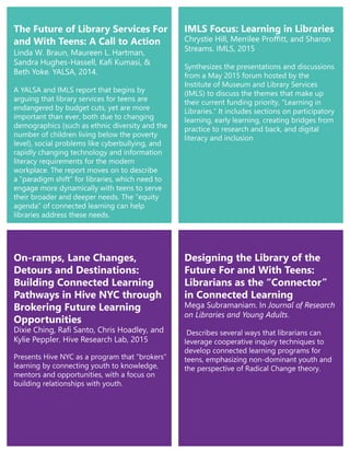 Linda W. Braun, Maureen L. Hartman,
Sandra Hughes-Hassell, Kafi Kumasi, &
Beth Yoke. YALSA, 2014.
A YALSA and IMLS report that begins by
arguing that library services for teens are
endangered by budget cuts, yet are more
important than ever, both due to changing
demographics (such as ethnic diversity and the
number of children living below the poverty
level), social problems like cyberbullying, and
rapidly changing technology and information
literacy requirements for the modern
workplace. The report moves on to describe
a “paradigm shift” for libraries, which need to
engage more dynamically with teens to serve
their broader and deeper needs. The “equity
agenda” of connected learning can help
libraries address these needs.
On-ramps, Lane Changes,
Detours and Destinations:
Building Connected Learning
Pathways in Hive NYC through
Brokering Future Learning
Opportunities
Dixie Ching, Rafi Santo, Chris Hoadley, and
Kylie Peppler. Hive Research Lab, 2015
Presents Hive NYC as a program that “brokers”
learning by connecting youth to knowledge,
mentors and opportunities, with a focus on
building relationships with youth.
IMLS Focus: Learning in Libraries
Chrystie Hill, Merrilee Proffitt, and Sharon
Streams. IMLS, 2015
Synthesizes the presentations and discussions
from a May 2015 forum hosted by the
Institute of Museum and Library Services
(IMLS) to discuss the themes that make up
their current funding priority, “Learning in
Libraries.” It includes sections on participatory
learning, early learning, creating bridges from
practice to research and back, and digital
literacy and inclusion
Designing the Library of the
Future For and With Teens:
Librarians as the “Connector”
in Connected Learning
Mega Subramaniam. In Journal of Research
on Libraries and Young Adults.
Describes several ways that librarians can
leverage cooperative inquiry techniques to
develop connected learning programs for
teens, emphasizing non-dominant youth and
the perspective of Radical Change theory.
The Future of Library Services For
and With Teens: A Call to Action
 