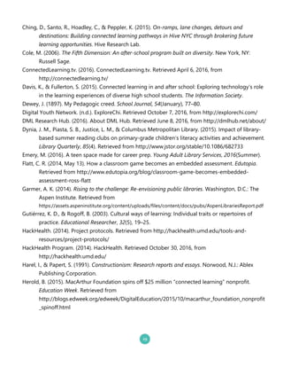 Ching, D., Santo, R., Hoadley, C., & Peppler, K. .20152. OnLramps, lane changes, detours and
destinations: Building connected learning pathways in Hive NYC through brokering future
learning opportunities. Hive Research Lab.
Cole, M. .20062. The Fifth Dimension: An afterLschool program built on diversity. New York, NY:
Russell Sage.
ConnectedLearning.tv. .20162. ConnectedLearning.tv. Retrieved April 6, 2016, from
http://connectedlearning.tv/
Davis, K., & Fullerton, S. .20152. Connected learning in and after school: Exploring technology’s role
in the learning experiences of diverse high school students. The Information Society.
Dewey, J. .18972. My Pedagogic creed. School Journal, 54.January2, 77–80.
Digital Youth Network. .n.d.2. ExploreChi. Retrieved October 7, 2016, from http://explorechi.com/
DML Research Hub. .20162. About DML Hub. Retrieved June 8, 2016, from http://dmlhub.net/about/
Dynia, J. M., Piasta, S. B., Justice, L. M., & Columbus Metropolitan Library. .20152. Impact of library`
based summer reading clubs on primary`grade children’s literacy activities and achievement.
Library Quarterly, 85.42. Retrieved from http://www.jstor.org/stable/10.1086/682733
Emery, M. .20162. A teen space made for career prep. Young Adult Library Services, 2016.Summer2.
Flatt, C. R. .2014, May 132. How a classroom game becomes an embedded assessment. Edutopia.
Retrieved from http://www.edutopia.org/blog/classroom`game`becomes`embedded`
assessment`ross`flatt
Garmer, A. K. .20142. Rising to the challenge: ReLenvisioning public libraries. Washington, D.C.: The
Aspen Institute. Retrieved from
https://assets.aspeninstitute.org/content/uploads/files/content/docs/pubs/AspenLibrariesReport.pdf
Gutiérrez, K. D., & Rogoff, B. .20032. Cultural ways of learning: Individual traits or repertoires of
practice. Educational Researcher, 32.52, 19–25.
HackHealth. .20142. Project protocols. Retrieved from http://hackhealth.umd.edu/tools`and`
resources/project`protocols/
HackHealth Program. .20142. HackHealth. Retrieved October 30, 2016, from
http://hackhealth.umd.edu/
Harel, I., & Papert, S. .19912. Constructionism: Research reports and essays. Norwood, N.J.: Ablex
Publishing Corporation.
Herold, B. .20152. MacArthur Foundation spins off $25 million “connected learning” nonprofit.
Education Week. Retrieved from
http://blogs.edweek.org/edweek/DigitalEducation/2015/10/macarthur_foundation_nonprofit
_spinoff.html
 