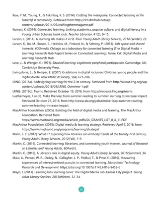 Kow, Y. M., Young, T., & Tekinbaş, K. S. .20142. Crafting the metagame: Connected learning in the
Starcraft II community. Retrieved from http://clrn.dmlhub.net/wp`
content/uploads/2014/05/craftingthemetagame.pdf
Kumasi, K. .20142. Connected learning: Linking academics, popular culture, and digital literacy in a
Young Urban Scholars book club. Teacher Librarian, 41.32, 8–15.
Larson, J. .20142. A learning lab makes it in St. Paul. Young Adult Library Services, 2014 .Winter2, 22.
Larson, K., Ito, M., Brown, E., Hawkins, M., Pinkard, N., & Sebring, P. .20132. Safe space and shared
interests: YOUmedia Chicago as a laboratory for connected learning .The Digital Media +
Learning Research Hub Report Series on Connected Learning2. Irvine, CA: Digital Media and
Learning Research Hub.
Lave, J., & Wenger, E. .19912. Situated learning: Legitimate peripheral participation. Cambridge, UK:
Cambridge University Press.
Livingstone, S., & Helsper, E. .20072. Gradations in digital inclusion: Children, young people and the
digital divide. New Media & Society, 9.42, 671–696.
LRNG. .2016a2. Redesigning learning for the 21st century. Retrieved from http://about.lrng.org/wp`
content/uploads/2016/03/LRNG_Overview`1.pdf
LRNG. .2016b2. Teams. Retrieved October 15, 2016, from http://innovate.lrng.org/teams
Luetkemeyer, J. .n.d.2. Make the leap from summer reading to summer learning to increase impact.
Retrieved October 27, 2016, from http://www.ala.org/yalsa/make`leap`summer`reading`
summer`learning`increase`impact
MacArthur Foundation. .20052. Building the field of digital media and learning. The MacArthur
Foundation. Retrieved from
https://www.macfound.org/media/article_pdfs/DL_GRANTS_LIST_8_X_11.PDF
MacArthur Foundation. .20152. Digital media & learning strategy. Retrieved April 6, 2016, from
https://www.macfound.org/programs/learning/strategy/
Malin, S. C. .20122. What if? Exploring how libraries can embody trends of the twenty`first century.
Young Adult Library Services, 2012.Fall2, 7–9.
Martin, C. .20152. Connected learning, librarians, and connecting youth interest. Journal of Research
on Libraries and Young Adults, 6.March2.
Martin, C. .20162. A Library’s role in digital equity. Young Adult Library Services, 2016.Summer2, 34.
Maul, A., Penuel, W. R., Dadey, N., Gallagher, L. P., Podkul, T., & Price, E. .20162. Measuring
experiences of interest`related pursuits in connected learning. Educational Technology
Research and Development. https://doi.org/10.1007/s11423`016`9453`6
Mayo, J. .20132. Learning labs learning curve: The Digital Media Lab`Kansas City project. Young
Adult Library Services, 2013.Winter2, 32–34.
 