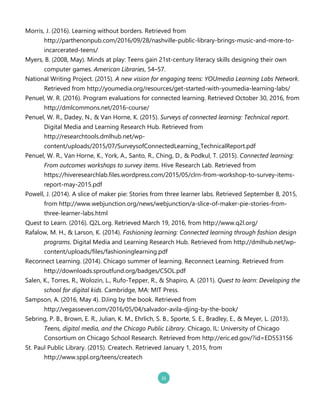 Morris, J. .20162. Learning without borders. Retrieved from
http://parthenonpub.com/2016/09/28/nashville`public`library`brings`music`and`more`to`
incarcerated`teens/
Myers, B. .2008, May2. Minds at play: Teens gain 21st`century literacy skills designing their own
computer games. American Libraries, 54–57.
National Writing Project. .20152. A new vision for engaging teens: YOUmedia Learning Labs Network.
Retrieved from http://youmedia.org/resources/get`started`with`youmedia`learning`labs/
Penuel, W. R. .20162. Program evaluations for connected learning. Retrieved October 30, 2016, from
http://dmlcommons.net/2016`course/
Penuel, W. R., Dadey, N., & Van Horne, K. .20152. Surveys of connected learning: Technical report.
Digital Media and Learning Research Hub. Retrieved from
http://researchtools.dmlhub.net/wp`
content/uploads/2015/07/SurveysofConnectedLearning_TechnicalReport.pdf
Penuel, W. R., Van Horne, K., York, A., Santo, R., Ching, D., & Podkul, T. .20152. Connected learning:
From outcomes workshops to survey items. Hive Research Lab. Retrieved from
https://hiveresearchlab.files.wordpress.com/2015/05/clrn`from`workshop`to`survey`items`
report`may`2015.pdf
Powell, J. .20142. A slice of maker pie: Stories from three learner labs. Retrieved September 8, 2015,
from http://www.webjunction.org/news/webjunction/a`slice`of`maker`pie`stories`from`
three`learner`labs.html
Quest to Learn. .20162. Q2L.org. Retrieved March 19, 2016, from http://www.q2l.org/
Rafalow, M. H., & Larson, K. .20142. Fashioning learning: Connected learning through fashion design
programs. Digital Media and Learning Research Hub. Retrieved from http://dmlhub.net/wp`
content/uploads/files/fashioninglearning.pdf
Reconnect Learning. .20142. Chicago summer of learning. Reconnect Learning. Retrieved from
http://downloads.sproutfund.org/badges/CSOL.pdf
Salen, K., Torres, R., Wolozin, L., Rufo`Tepper, R., & Shapiro, A. .20112. Quest to learn: Developing the
school for digital kids. Cambridge, MA: MIT Press.
Sampson, A. .2016, May 42. DJing by the book. Retrieved from
http://vegasseven.com/2016/05/04/salvador`avila`djing`by`the`book/
Sebring, P. B., Brown, E. R., Julian, K. M., Ehrlich, S. B., Sporte, S. E., Bradley, E., & Meyer, L. .20132.
Teens, digital media, and the Chicago Public Library. Chicago, IL: University of Chicago
Consortium on Chicago School Research. Retrieved from http://eric.ed.gov/?id=ED553156
St. Paul Public Library. .20152. Createch. Retrieved January 1, 2015, from
http://www.sppl.org/teens/createch
 