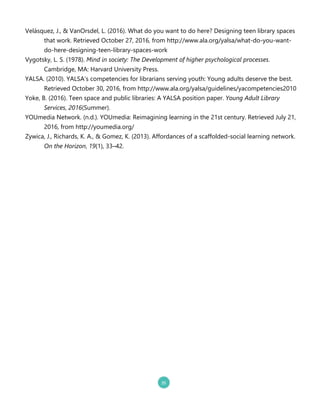 Velásquez, J., & VanOrsdel, L. .20162. What do you want to do here? Designing teen library spaces
that work. Retrieved October 27, 2016, from http://www.ala.org/yalsa/what`do`you`want`
do`here`designing`teen`library`spaces`work
Vygotsky, L. S. .19782. Mind in society: The Development of higher psychological processes.
Cambridge, MA: Harvard University Press.
YALSA. .20102. YALSA’s competencies for librarians serving youth: Young adults deserve the best.
Retrieved October 30, 2016, from http://www.ala.org/yalsa/guidelines/yacompetencies2010
Yoke, B. .20162. Teen space and public libraries: A YALSA position paper. Young Adult Library
Services, 2016.Summer2.
YOUmedia Network. .n.d.2. YOUmedia: Reimagining learning in the 21st century. Retrieved July 21,
2016, from http://youmedia.org/
Zywica, J., Richards, K. A., & Gomez, K. .20132. Affordances of a scaffolded`social learning network.
On the Horizon, 19.12, 33–42.
 