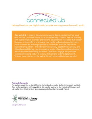 Acknowledgements:
The authors would like to thank Mimi Ito for feedback on earlier drafts of this report, and Kelle
Rose for her assistance with copyediting. We are also grateful to the Institute of Museum and
Library Services (IMLS) for their generous support of our ConnectedLib Project.
Design: Saba Kawas
ConnectedLib is helping librarians incorporate digital media into their work
with youth to promote connections across learning contexts. We are teaming
with public libraries to create professional development resources that support
librarians in their efforts to leverage new media technologies and promote
youth’s connected learning experiences in libraries. With the help of our
public library partners—Providence Public Library, Seattle Public Library, and
Kitsap Regional Library—we are creating a suite of professional development
resources aimed at building librarians’ capacity to engage and promote
connected learning and 21st century skills among today’s digital youth.
To learn more, visit us on the web at http://connectedlib.ischool.uw.edu/
connected lib
helping librarians use digital media to make learning connections with youth
 