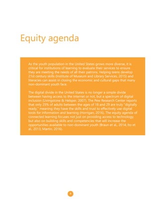 As the youth population in the United States grows more diverse, it is
critical for institutions of learning to evaluate their services to ensure
they are meeting the needs of all their patrons. Helping teens develop
21st century skills (Institute of Museum and Library Services, 2015) and
literacies can assist in closing the economic and cultural gaps that many
non-dominant youth face.
The digital divide in the United States is no longer a simple divide
between having access to the internet or not, but a spectrum of digital
inclusion (Livingstone & Helsper, 2007). The Pew Research Center reports
that only 25% of adults between the ages of 18 and 29 are truly “digitally
ready,” meaning they have the skills and trust to effectively use digital
tools for information and learning (Horrigan, 2016). The equity agenda of
connected learning focuses not just on providing access to technology,
but also on building skills and competencies that will increase the
opportunities available to non-dominant youth (Braun et al., 2014; Ito et
al., 2013; Martin, 2016).
Equity agenda
8
 