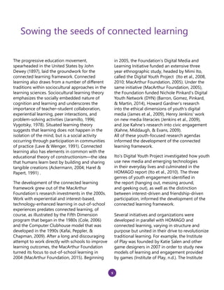 9
The progressive education movement,
spearheaded in the United States by John
Dewey (1897), laid the groundwork for the
connected learning framework. Connected
learning also draws from a number of different
traditions within sociocultural approaches in the
learning sciences. Sociocultural learning theory
emphasizes the socially embedded nature of
cognition and learning and underscores the
importance of teacher–student collaboration,
experiential learning, peer interactions, and
problem-solving activities (Jaramillo, 1996;
Vygotsky, 1978). Situated learning theory
suggests that learning does not happen in the
isolation of the mind, but is a social activity
occurring through participation in communities
of practice (Lave & Wenger, 1991). Connected
learning also has elements in common with the
educational theory of constructionism—the idea
that humans learn best by building and sharing
tangible creations (Ackermann, 2004; Harel &
Papert, 1991) .
The development of the connected learning
framework grew out of the MacArthur
Foundation’s research investments in the 2000s.
Work with experiential and interest-based,
technology-enhanced learning in out-of-school
experiences predates connected learning, of
course, as illustrated by the Fifth Dimension
program that began in the 1980s (Cole, 2006)
and the Computer Clubhouse model that was
developed in the 1990s (Kafai, Peppler, &
Chapman, 2009). After a long and discouraging
attempt to work directly with schools to improve
learning outcomes, the MacArthur Foundation
turned its focus to out-of-school learning in
2004 (MacArthur Foundation, 2015). Beginning
in 2005, the Foundation’s Digital Media and
Learning Initiative funded an extensive three
year ethnographic study, headed by Mimi Ito,
called the Digital Youth Project (Ito et al., 2008,
2010; MacArthur Foundation, 2005). Under the
same initiative (MacArthur Foundation, 2005),
the Foundation funded Nichole Pinkard’s Digital
Youth Network (DYN) (Barron, Gomez, Pinkard,
& Martin, 2014), Howard Gardner’s research
into the ethical dimensions of youth’s digital
media (James et al., 2009), Henry Jenkins’ work
on new media literacies (Jenkins et al., 2009),
and Joe Kahne’s research into civic engagement
(Kahne, Middaugh, & Evans, 2009).
All of these youth-focused research agendas
informed the development of the connected
learning framework.
Ito’s Digital Youth Project investigated how youth
use new media and emerging technologies
in their everyday lives and culminated in the
HOMAGO report (Ito et al., 2010). The three
genres of youth engagement identified in
the report (hanging out, messing around,
and geeking out), as well as the distinction
between interest-driven and friendship-driven
participation, informed the development of the
connected learning framework.
Several initiatives and organizations were
developed in parallel with HOMAGO and
connected learning, varying in structure and
purpose but united in their drive to revolutionize
traditional learning. For example, the Institute
of Play was founded by Katie Salen and other
game designers in 2007 in order to study new
models of learning and engagement provided
by games (Institute of Play, n.d.). The Institute
Sowing the seeds of connected learning
 
