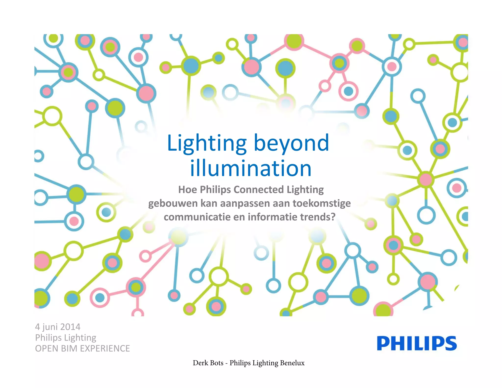 Lighting beyond 
illumination
Hoe Philips Connected Lighting
gebouwen kan aanpassen aan toekomstige 
communicatie en informatie trends? 
4 juni 2014
Philips Lighting
OPEN BIM EXPERIENCE
Derk Bots - Philips Lighting Benelux
 