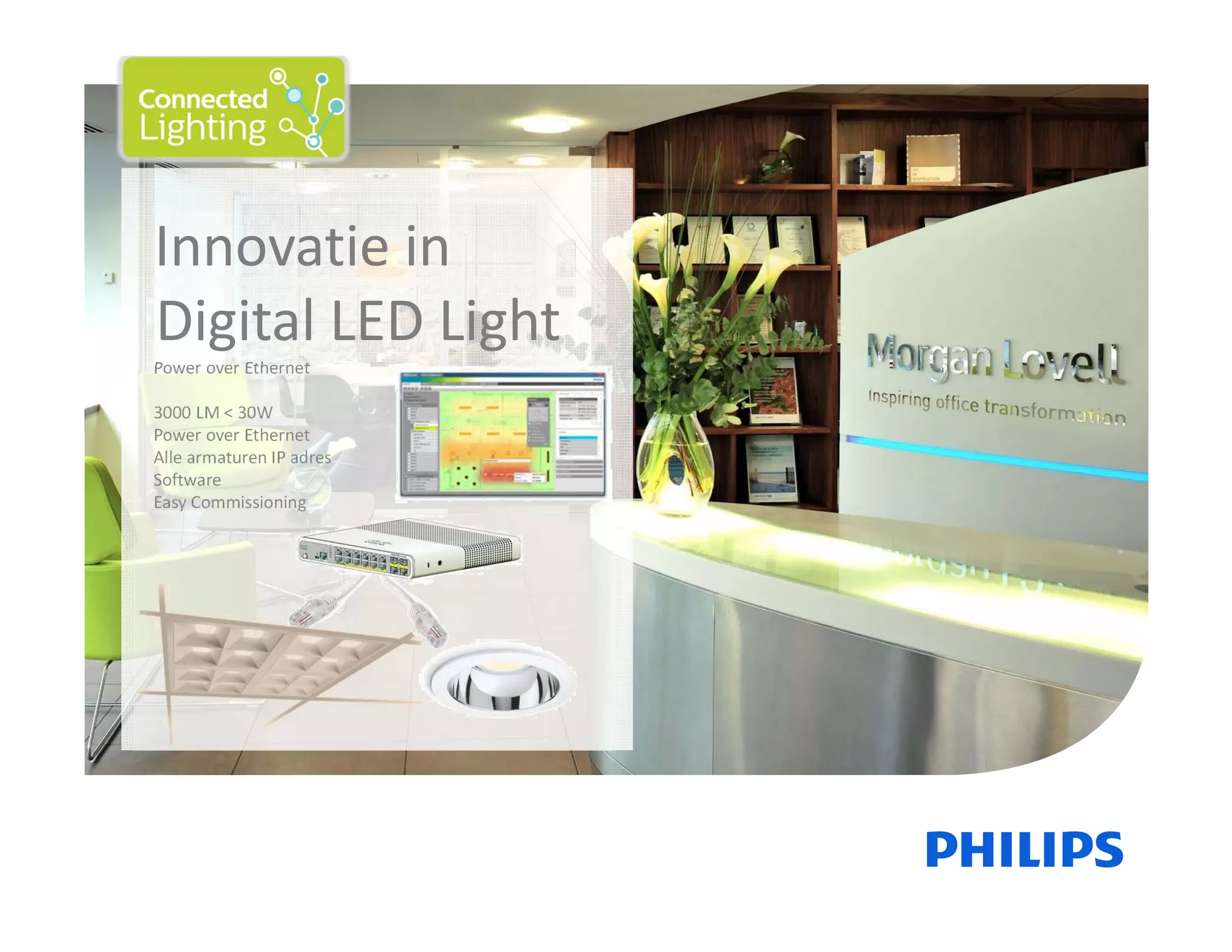 November 01, 2013      _Sector      Confidential13
Innovatie in 
Digital LED Light
Power over Ethernet
3000 LM < 30W
Power over Ethernet
Alle armaturen IP adres
Software
Easy Commissioning
 