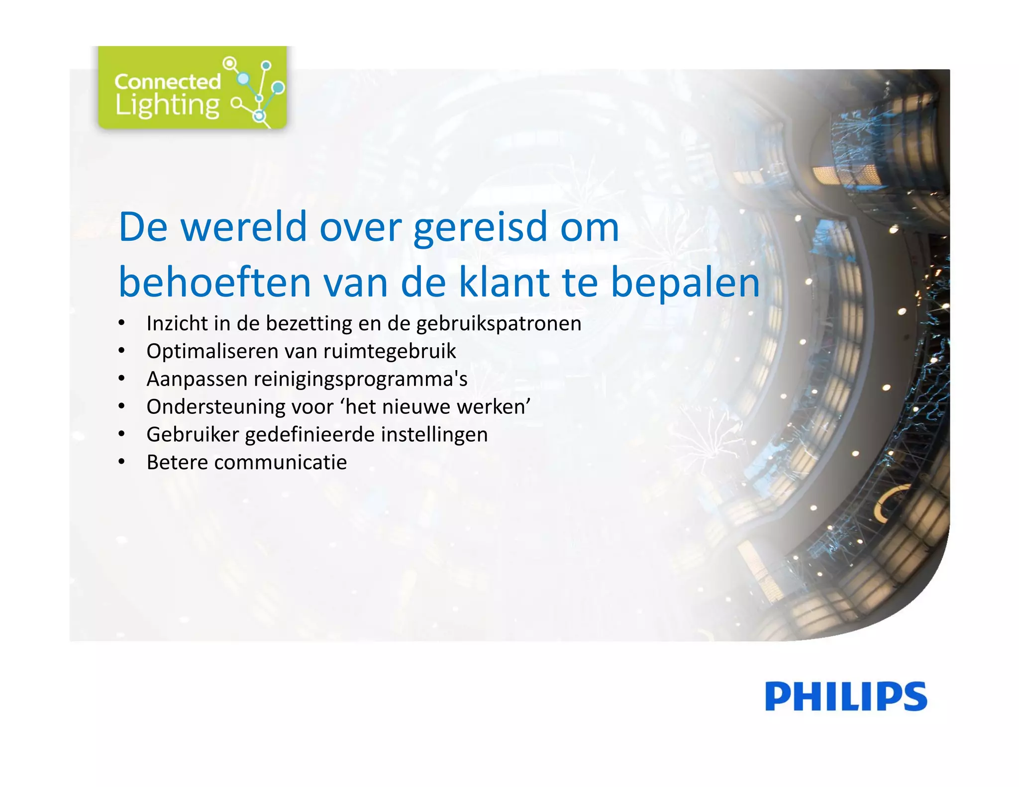 De wereld over gereisd om 
behoeften van de klant te bepalen
• Inzicht in de bezetting en de gebruikspatronen 
• Optimaliseren van ruimtegebruik 
• Aanpassen reinigingsprogramma's 
• Ondersteuning voor ‘het nieuwe werken’
• Gebruiker gedefinieerde instellingen 
• Betere communicatie
 