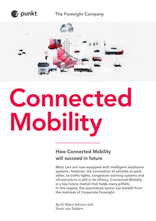 How Connected Mobility
will succeed in future
Most cars are now equipped with intelligent assistance
systems. However, the connection of vehicles to each
other, to traffic lights, congestion warning systems and
infrastructure is still in its infancy. Connected Mobility
is a key future market that holds many pitfalls.
In this regard, the automotive sector can benefit from
the methods of Corporate Foresight.
By Dr Maria Schnurr and
Sivert von Saldern
Connected
Mobility
 