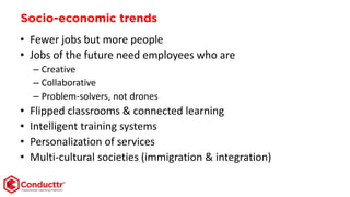 Socio-economic trends
• Fewer jobs but more people
• Jobs of the future need employees who are
– Creative
– Collaborative
– Problem-solvers, not drones
• Flipped classrooms & connected learning
• Intelligent training systems
• Personalization of services
• Multi-cultural societies (immigration & integration)
 
