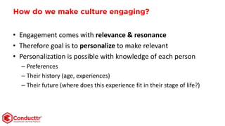 How do we make culture engaging?
• Engagement comes with relevance & resonance
• Therefore goal is to personalize to make relevant
• Personalization is possible with knowledge of each person
– Preferences
– Their history (age, experiences)
– Their future (where does this experience fit in their stage of life?)
 