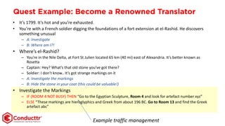 Quest Example: Become a Renowned Translator
• It’s 1799. It’s hot and you’re exhausted.
• You’re with a French soldier digging the foundations of a fort extension at el-Rashid. He discovers
something unusual
– A: Investigate
– B: Where am I?!
• Where’s el-Rashid?
– You’re in the Nile Delta, at Fort St Julien located 65 km (40 mi) east of Alexandria. It’s better known as
Rosetta
– Captain: Hey? What’s that old stone you’ve got there?
– Soldier: I don’t know.. It’s got strange markings on it
– A: Investigate the markings
– B: Hide the stone in your coat (this could be valuable!)
• Investigate the Markings
– IF (ROOM 4 NOT BUSY) THEN “Go to the Egyptian Sculpture, Room 4 and look for artefact number xyz”
– ELSE “These markings are hieroglyphics and Greek from about 196 BC. Go to Room 13 and find the Greek
artefact abc”
Example traffic management
 