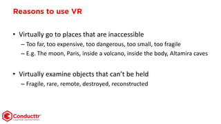 Reasons to use VR
• Virtually go to places that are inaccessible
– Too far, too expensive, too dangerous, too small, too fragile
– E.g. The moon, Paris, inside a volcano, inside the body, Altamira caves
• Virtually examine objects that can’t be held
– Fragile, rare, remote, destroyed, reconstructed
 