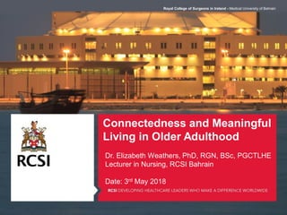 Connectedness and Meaningful
Living in Older Adulthood
Dr. Elizabeth Weathers, PhD, RGN, BSc, PGCTLHE
Lecturer in Nursing, RCSI Bahrain
Date: 3rd May 2018
Royal College of Surgeons in Ireland - Medical University of Bahrain
 