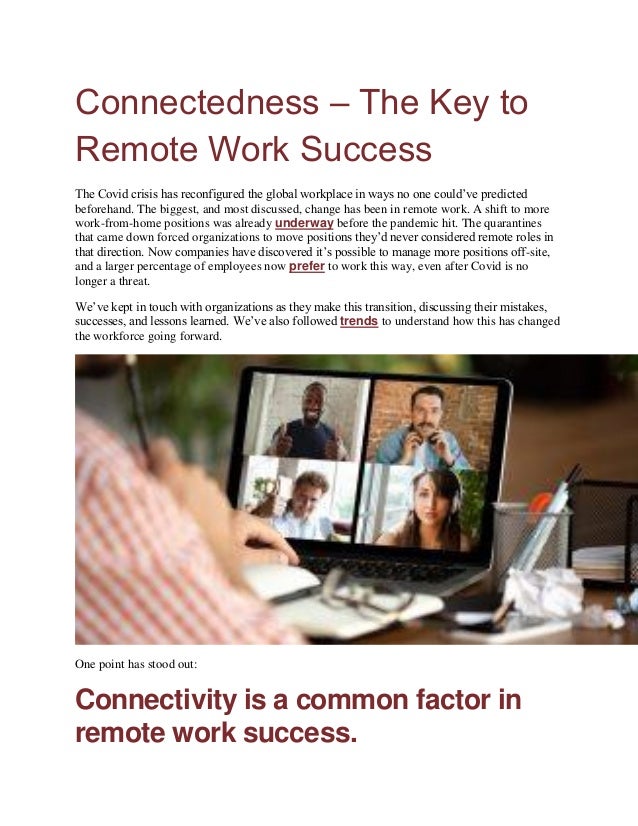 Connectedness – The Key to
Remote Work Success
The Covid crisis has reconfigured the global workplace in ways no one could’ve predicted
beforehand. The biggest, and most discussed, change has been in remote work. A shift to more
work-from-home positions was already underway before the pandemic hit. The quarantines
that came down forced organizations to move positions they’d never considered remote roles in
that direction. Now companies have discovered it’s possible to manage more positions off-site,
and a larger percentage of employees now prefer to work this way, even after Covid is no
longer a threat.
We’ve kept in touch with organizations as they make this transition, discussing their mistakes,
successes, and lessons learned. We’ve also followed trends to understand how this has changed
the workforce going forward.
One point has stood out:
Connectivity is a common factor in
remote work success.
 
