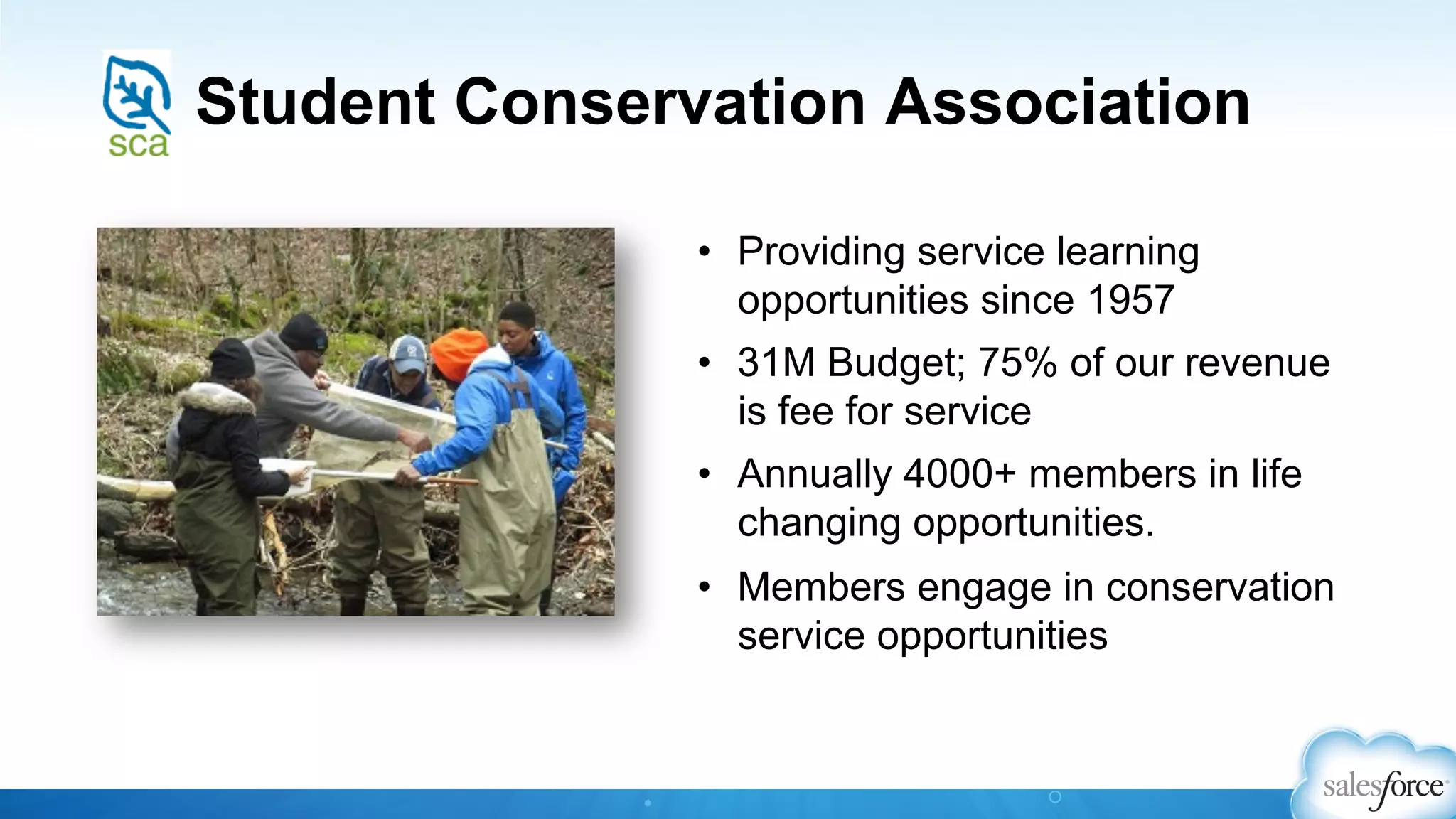 Student Conservation Association
•  Providing service learning
opportunities since 1957
•  31M Budget; 75% of our revenue
is fee for service
•  Annually 4000+ members in life
changing opportunities.
•  Members engage in conservation
service opportunities
 