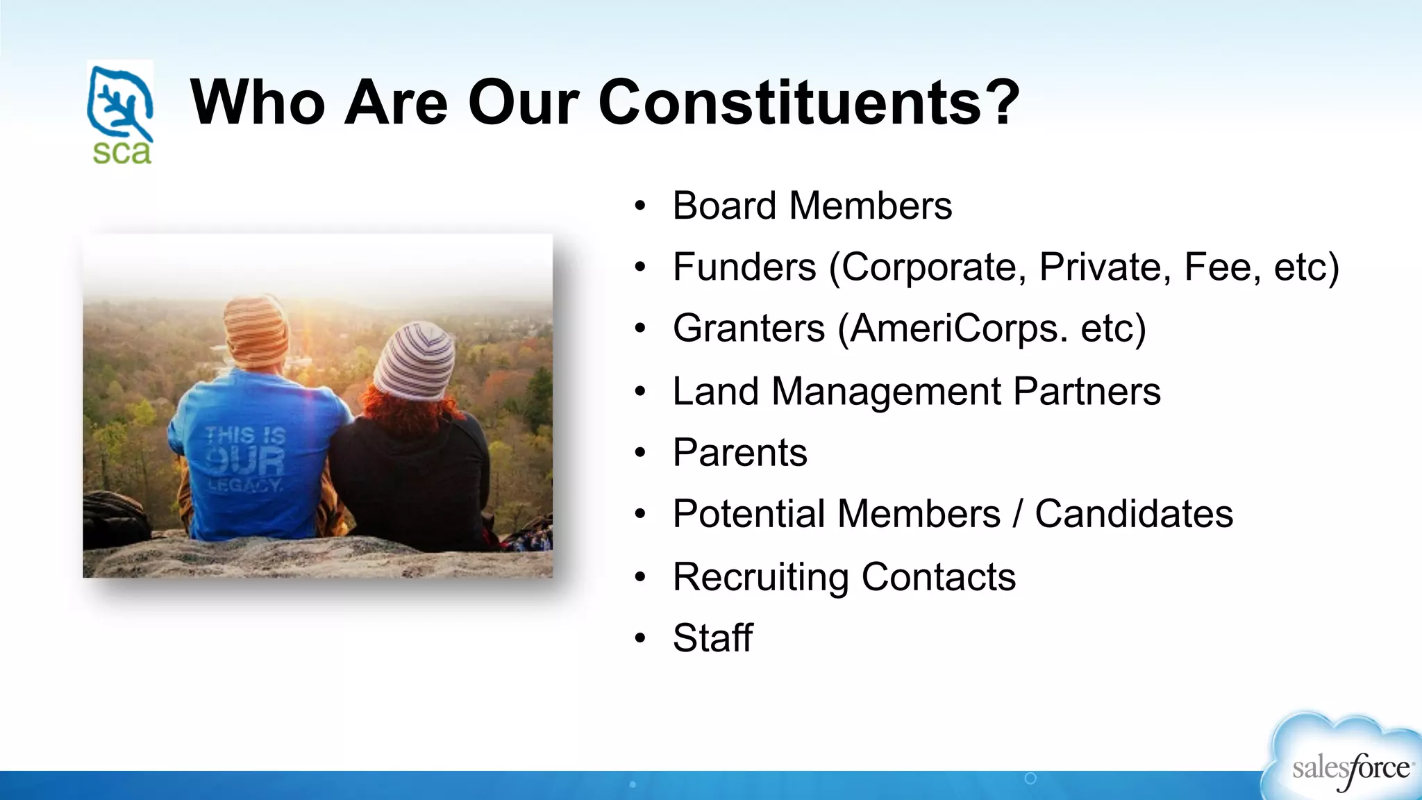 Who Are Our Constituents?
•  Board Members
•  Funders (Corporate, Private, Fee, etc)
•  Granters (AmeriCorps. etc)
•  Land Management Partners
•  Parents
•  Potential Members / Candidates
•  Recruiting Contacts
•  Staff
 