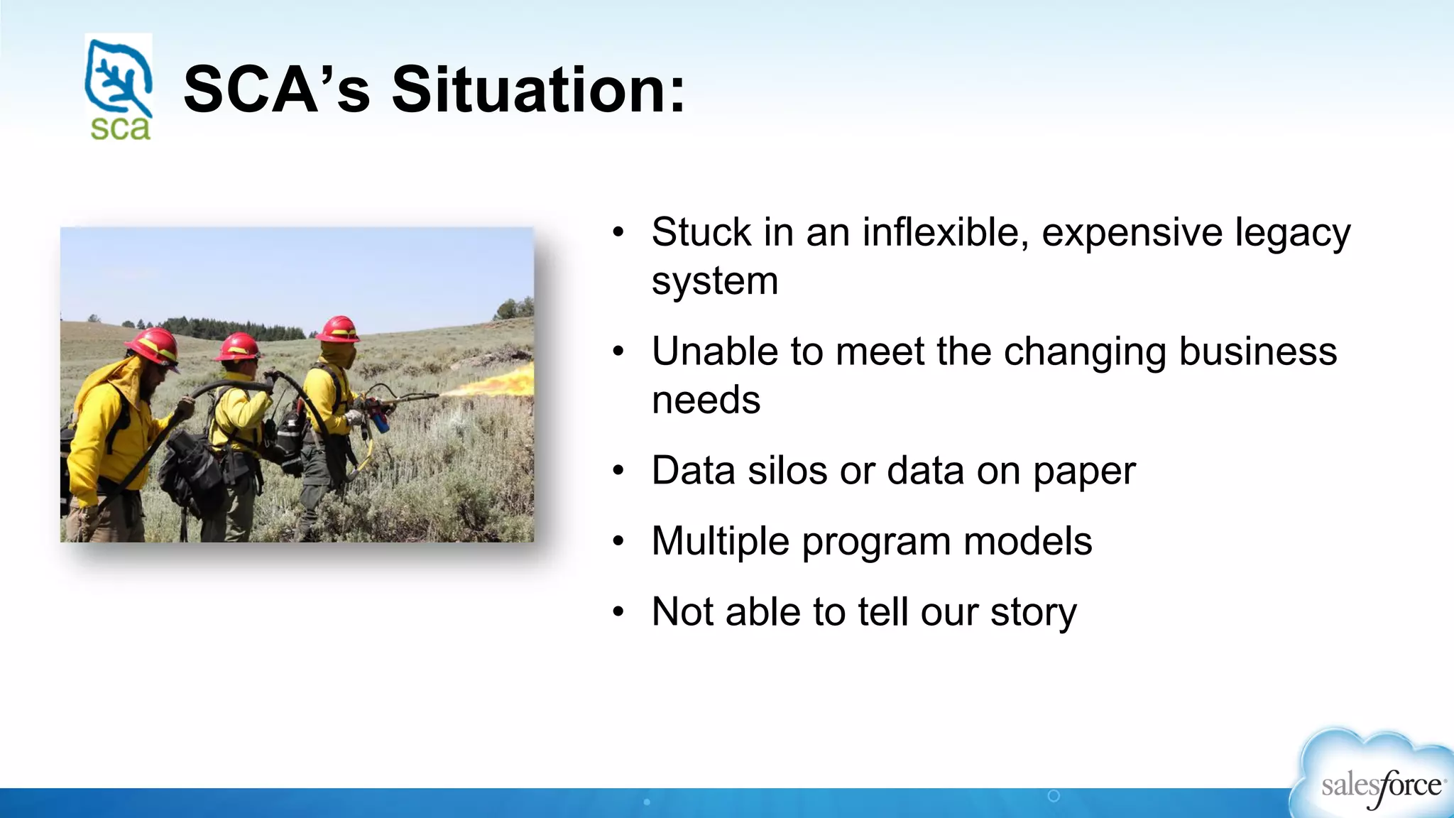 SCA’s Situation:
•  Stuck in an inflexible, expensive legacy
system
•  Unable to meet the changing business
needs
•  Data silos or data on paper
•  Multiple program models
•  Not able to tell our story
 