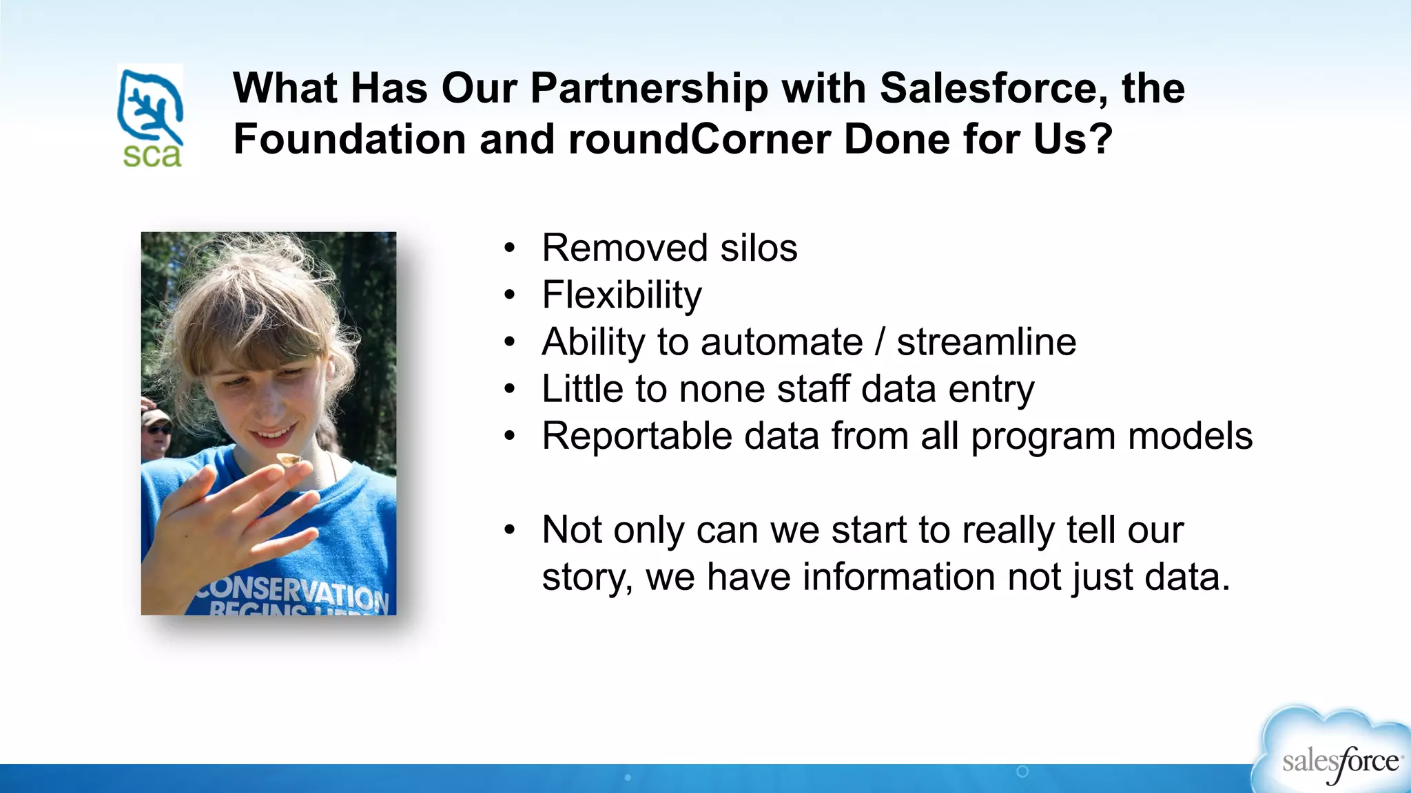 What Has Our Partnership with Salesforce, the
Foundation and roundCorner Done for Us?
•  Removed silos
•  Flexibility
•  Ability to automate / streamline
•  Little to none staff data entry
•  Reportable data from all program models
•  Not only can we start to really tell our
story, we have information not just data.
 