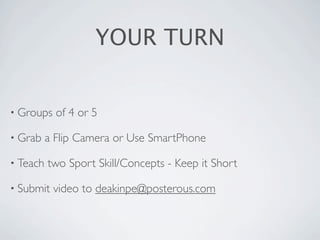 YOUR TURN


• Groups    of 4 or 5

• Grab    a Flip Camera or Use SmartPhone

• Teach   two Sport Skill/Concepts - Keep it Short

• Submit   video to deakinpe@posterous.com
 