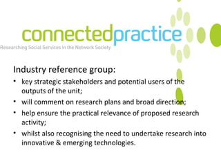 Industry reference group: key strategic stakeholders and potential users of the outputs of the unit; will comment on research plans and broad direction; help ensure the practical relevance of proposed research activity; whilst also recognising the need to undertake research into innovative & emerging technologies. 