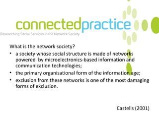 What is the network society? a society whose social structure is made of networks powered  by microelectronics-based information and communication technologies; the primary organisational form of the information age; exclusion from these networks is one of the most damaging forms of exclusion. Castells (2001) 