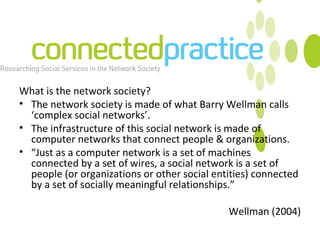 What is the network society? The network society is made of what Barry Wellman calls ‘complex social networks’.  The infrastructure of this social network is made of computer networks that connect people & organizations. “ Just as a computer network is a set of machines connected by a set of wires, a social network is a set of people (or organizations or other social entities) connected by a set of socially meaningful relationships.” Wellman (2004) 