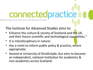 The Institute for Advanced Studies aims to:  Enhance the culture & society of Scotland and the UK, and their future scientific and technological capabilities.” It is interdisciplinary in nature; Has a remit to inform public policy & practice, where appropriate; Hosted at University of Strathclyde, but aims to become an independent, national institution for academics & non-academics across Scotland.  