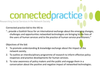 Connected practice bid to the IAS to “… provide a Scottish focus for an international exchange about the emerging changes, challenges and opportunities networked technologies are bringing to the lives of the users of human services and to the practice of human service practitioners.” Objectives of the bid: To promote understanding & knowledge exchange about the impact of the network society. 2.  To outline  an interdisciplinary programme of research to inform effective policy responses and practice developments for human services. 3.  To raise awareness of policy makers and the public and engage them in a conversation about the positive and negative impact of networked technologies. 