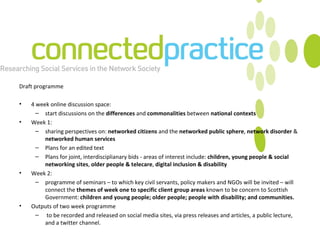 Draft programme 4 week online discussion space: start discussions on the  differences  and  commonalities  between  national contexts Week 1:  sharing perspectives on:  networked citizens  and the  networked public sphere ,  network disorder  &  networked human services Plans for an edited text Plans for joint, interdisciplianary bids - areas of interest include:  children, young people & social networking sites ,  older people & telecare ,  digital inclusion & disability Week 2:  programme of seminars – to which key civil servants, policy makers and NGOs will be invited – will connect the  themes of week one to specific client group areas  known to be concern to Scottish Government:  children and young people; older people; people with disability; and communities. Outputs of two week programme to be recorded and released on social media sites, via press releases and articles, a public lecture, and a twitter channel.  