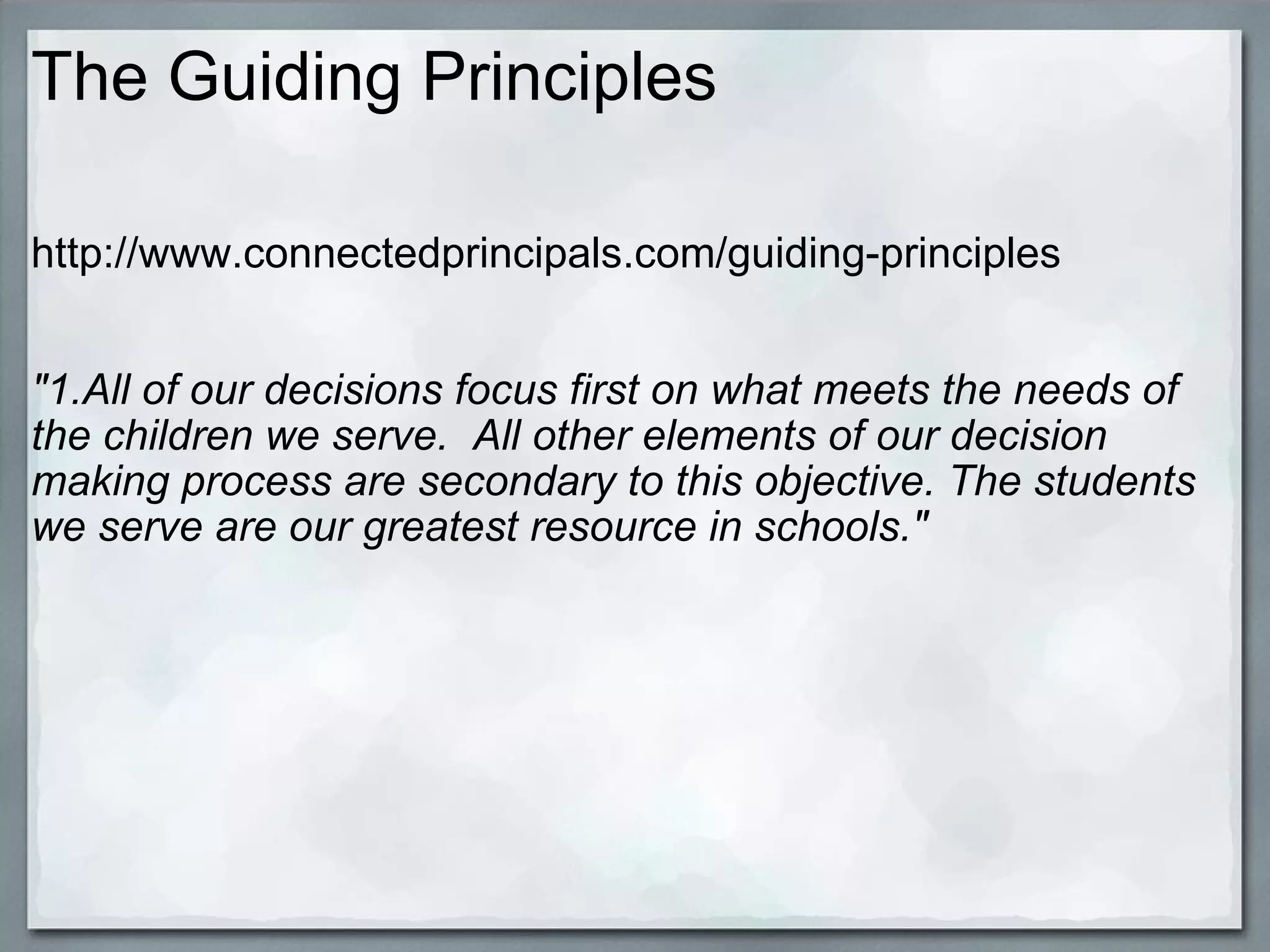 The Guiding Principles http://www.connectedprincipals.com/guiding-principles     "1.All of our decisions focus first on what meets the needs of the children we serve.  All other elements of our decision making process are secondary to this objective. The students we serve are our greatest resource in schools."     