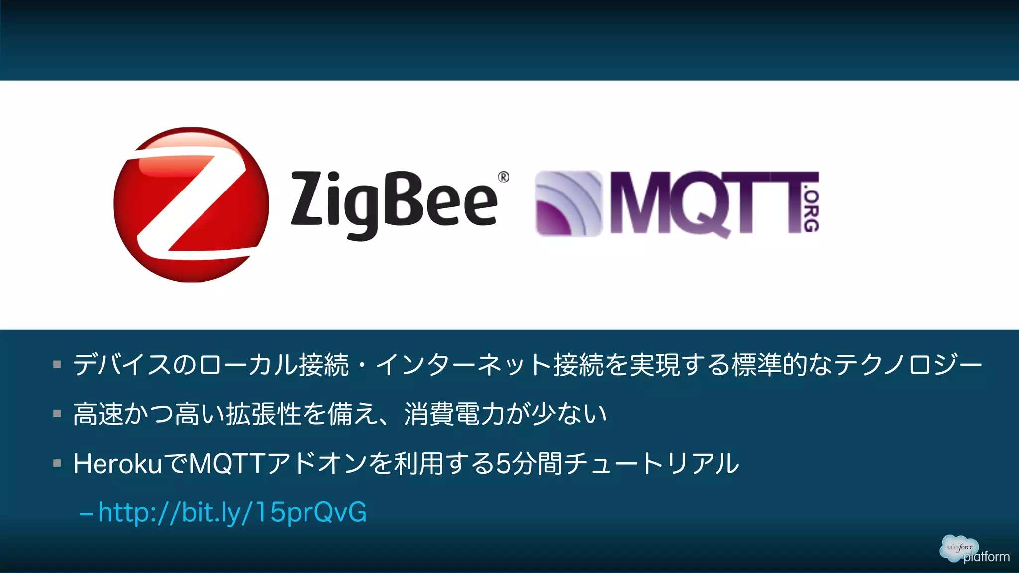 § デバイスのローカル接続・インターネット接続を実現する標準的なテクノロジー
§ 高速かつ高い拡張性を備え、消費電力が少ない
§ HerokuでMQTTアドオンを利用する5分間チュートリアル
‒ http://bit.ly/15prQvG
 