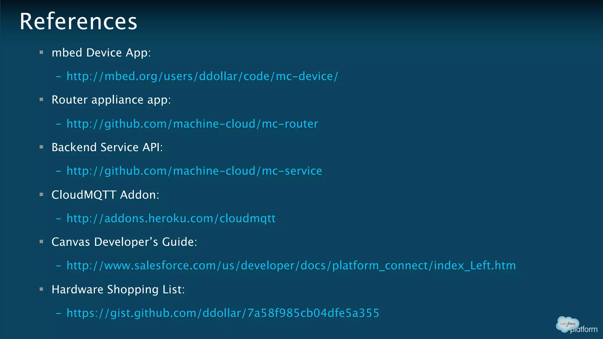 References
§ mbed Device App:
– http://mbed.org/users/ddollar/code/mc-device/
§ Router appliance app:
– http://github.com/machine-cloud/mc-router
§ Backend Service API:
– http://github.com/machine-cloud/mc-service
§ CloudMQTT Addon:
– http://addons.heroku.com/cloudmqtt
§ Canvas Developer’s Guide:
– http://www.salesforce.com/us/developer/docs/platform_connect/index_Left.htm
§ Hardware Shopping List:
– https://gist.github.com/ddollar/7a58f985cb04dfe5a355
 