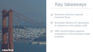 Key takeaways
Outcome economy requires
customer focus
Schneider Electric IoT pioneering
is milestone in the solution shift
Offer transformation requires
consistency in the business model
evolution
 